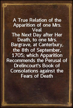 A True Relation of the Apparition of one Mrs. VealThe Next Day after Her Death, to one Mrs. Bargrave, at Canterbury, the 8th of September, 1705; which Apparition Recommends the Perusal of Drelincour