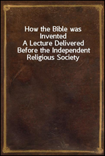How the Bible was InventedA Lecture Delivered Before the Independent Religious Society