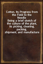 Cotton, Its Progress from the Field to the NeedleBeing a brief sketch of the culture of the plant, its picking, cleaning, packing, shipment, and manufacture