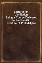 Lectures on VentilationBeing a Course Delivered in the Franklin Institute of Philadelphia