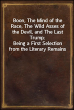 Boon, The Mind of the Race, The Wild Asses of the Devil, and The Last Trump;Being a First Selection from the Literary Remains of George Boon, Appropriate to the Times