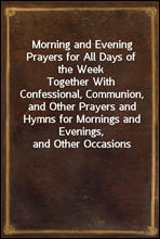 Morning and Evening Prayers for All Days of the WeekTogether With Confessional, Communion, and Other Prayers and Hymns for Mornings and Evenings, and Other Occasions