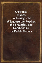 Christmas StoriesContaining John Wildgoose the Poacher, the Smuggler, and Good-nature, or Parish Matters