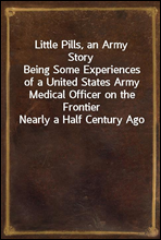 Little Pills, an Army StoryBeing Some Experiences of a United States Army Medical Officer on the Frontier Nearly a Half Century Ago