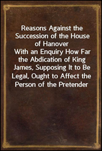 Reasons Against the Succession of the House of HanoverWith an Enquiry How Far the Abdication of King James, Supposing It to Be Legal, Ought to Affect the Person of the Pretender