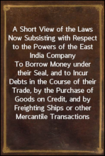 A Short View of the Laws Now Subsisting with Respect to the Powers of the East India CompanyTo Borrow Money under their Seal, and to Incur Debts in the Course of their Trade, by the Purchase of Good