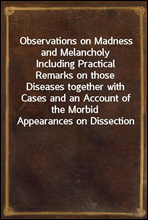 Observations on Madness and MelancholyIncluding Practical Remarks on those Diseases together with Cases and an Account of the Morbid Appearances on Dissection