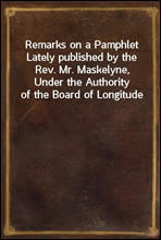 Remarks on a Pamphlet Lately published by the Rev. Mr. Maskelyne, Under the Authority of the Board of Longitude