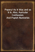 Popery! As it Was and as it Is. Also, Auricular Confession; And Popish Nunneries