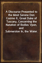 A Discourse Presented to the Most Serene Don Cosimo II., Great Duke of Tuscany, Concerning the Natation of Bodies Vpon, and Submersion In, the Water.