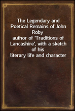 The Legendary and Poetical Remains of John Robyauthor of 'Traditions of Lancashire', with a sketch of his literary life and character