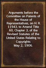 Arguments before the Committee on Patents of the House of Representatives, on H. R. 11943, to Amend Title 60, Chapter 3, of the Revised Statutes of the United States Relating to CopyrightsMay 2, 1906