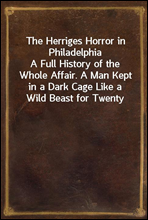 The Herriges Horror in PhiladelphiaA Full History of the Whole Affair. A Man Kept in a Dark Cage Like a Wild Beast for Twenty Years, As Alleged, in His Own Mother`s and Brother`s House