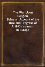 The War Upon ReligionBeing an Account of the Rise and Progress of Anti-Christianism in Europe