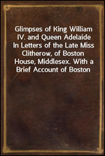 Glimpses of King William IV. and Queen AdelaideIn Letters of the Late Miss Clitherow, of Boston House, Middlesex. With a Brief Account of Boston House and the Clitherow Family