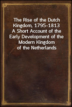 The Rise of the Dutch Kingdom, 1795-1813A Short Account of the Early Development of the Modern Kingdom of the Netherlands