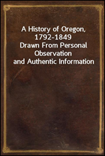 A History of Oregon, 1792-1849Drawn From Personal Observation and Authentic Information