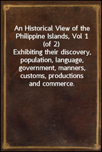 An Historical View of the Philippine Islands, Vol 1 (of 2)Exhibiting their discovery, population, language, government, manners, customs, productions and commerce.