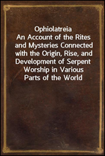 OphiolatreiaAn Account of the Rites and Mysteries Connected with the Origin, Rise, and Development of Serpent Worship in Various Parts of the World