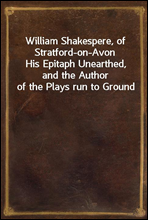 William Shakespere, of Stratford-on-AvonHis Epitaph Unearthed, and the Author of the Plays run to Ground