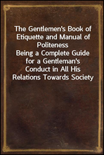 The Gentlemen's Book of Etiquette and Manual of PolitenessBeing a Complete Guide for a Gentleman's Conduct in All His Relations Towards Society