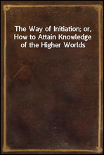 The Way of Initiation; or, How to Attain Knowledge of the Higher Worlds
