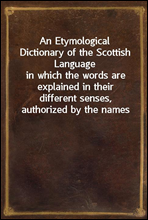 An Etymological Dictionary of the Scottish Languagein which the words are explained in their different senses, authorized by the names of the writers by whom they are used, or the titles of the work