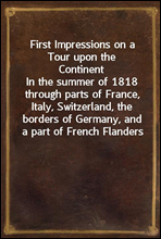 First Impressions on a Tour upon the ContinentIn the summer of 1818 through parts of France, Italy, Switzerland, the borders of Germany, and a part of French Flanders