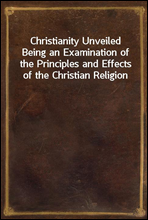 Christianity UnveiledBeing an Examination of the Principles and Effects of the Christian Religion