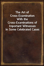 The Art of Cross-ExaminationWith the Cross-Examinations of Important Witnesses in Some Celebrated Cases