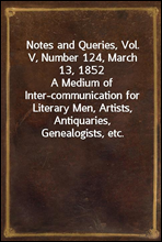 Notes and Queries, Vol. V, Number 124, March 13, 1852A Medium of Inter-communication for Literary Men, Artists, Antiquaries, Genealogists, etc.