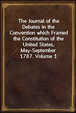 The Journal of the Debates in the Convention which Framed the Constitution of the United States, May-September 1787. Volume 1