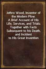 Jethro Wood, Inventor of the Modern Plow.A Brief Account of His Life, Services, and Trials; Together with Facts Subsequent to his Death, and Incident to His Great Invention