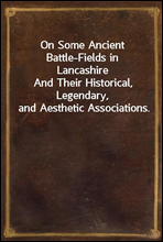 On Some Ancient Battle-Fields in LancashireAnd Their Historical, Legendary, and Aesthetic Associations.