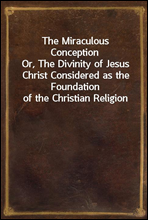 The Miraculous ConceptionOr, The Divinity of Jesus Christ Considered as the Foundation of the Christian Religion