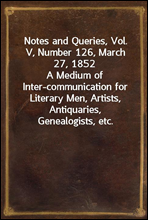 Notes and Queries, Vol. V, Number 126, March 27, 1852A Medium of Inter-communication for Literary Men, Artists, Antiquaries, Genealogists, etc.
