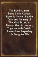 The Bomb-MakersBeing Some Curious Records Concerning the Craft and Cunning of Theodore Drost, an Enemy Alien in London, Together with Certain Revelations Regarding His Daughter Ella