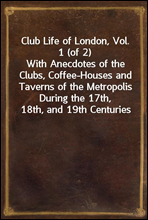 Club Life of London, Vol. 1 (of 2)With Anecdotes of the Clubs, Coffee-Houses and Taverns of the Metropolis During the 17th, 18th, and 19th Centuries