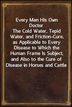 Every Man His Own DoctorThe Cold Water, Tepid Water, and Friction-Cure, as Applicable to Every Disease to Which the Human Frame Is Subject, and Also to the Cure of Disease in Horses and Cattle