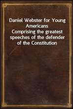 Daniel Webster for Young AmericansComprising the greatest speeches of the defender of the Constitution