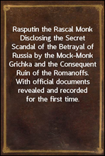 Rasputin the Rascal MonkDisclosing the Secret Scandal of the Betrayal of Russia by the Mock-Monk Grichka and the Consequent Ruin of the Romanoffs. With official documents revealed and recorded for t