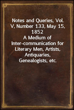 Notes and Queries, Vol. V, Number 133, May 15, 1852A Medium of Inter-communication for Literary Men, Artists, Antiquaries, Genealogists, etc.