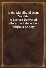 Is the Morality of Jesus Sound?A Lecture Delivered Before the Independent Religious Society