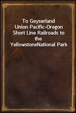 To GeyserlandUnion Pacific-Oregon Short Line Railroads to the YellowstoneNational Park