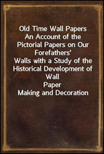 Old Time Wall PapersAn Account of the Pictorial Papers on Our Forefathers'Walls with a Study of the Historical Development of WallPaper Making and Decoration