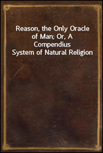 Reason, the Only Oracle of Man; Or, A Compendius System of Natural Religion