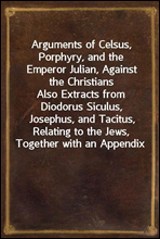 Arguments of Celsus, Porphyry, and the Emperor Julian, Against the ChristiansAlso Extracts from Diodorus Siculus, Josephus, and Tacitus, Relating to the Jews, Together with an Appendix