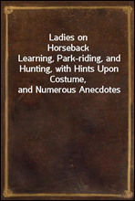 Ladies on HorsebackLearning, Park-riding, and Hunting, with Hints Upon Costume, and Numerous Anecdotes