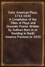 Early American Plays, 1714-1830A Compilation of the Titles of Plays and Dramatic Poems Written by Authors Born in or Residing in North America Previous to 1830