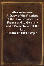 Alsace-LorraineA Study of the Relations of the Two Provinces to France and to Germany and a Presentation of the Just Claims of Their People